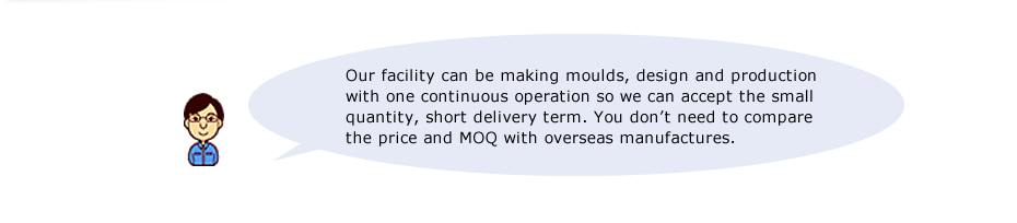 Our facility can be making moulds, design and production with one continuous operation so we can accept the small quantity, short delivery term. You don’t need to compare the price and MOQ with overseas manufactures.