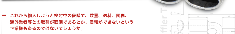 これから輸入しようと検討中の段階で、数量、送料、関税、海外業者等との取引が面倒であるとか、信頼ができないという企業様もあるのではないでしょうか。