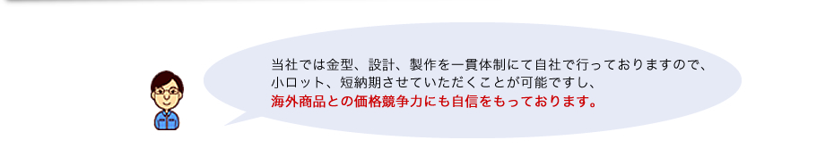 当社では金型、設計、製作を一貫体制にて自社で行っておりますので、小ロット、短納期、させていただくことが可能ですし、海外商品との価格競争力にも自信をもっております。